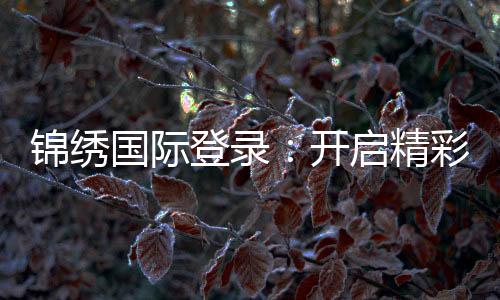 锦绣国际登录:开启精彩在线娱乐之旅!
