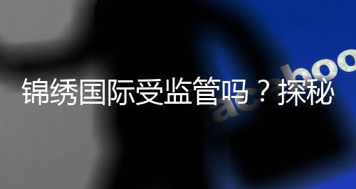 锦绣国际受监管吗？探秘其合规之路与前景