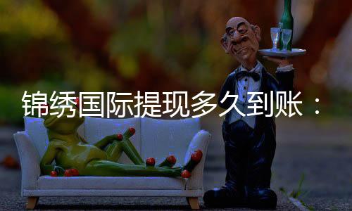 锦绣国际提现多久到账：赢取游戏奖金的速度