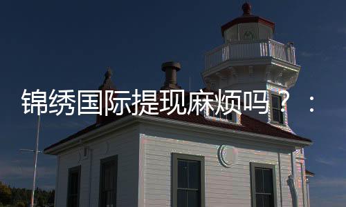 锦绣国际提现麻烦吗？：经验分享