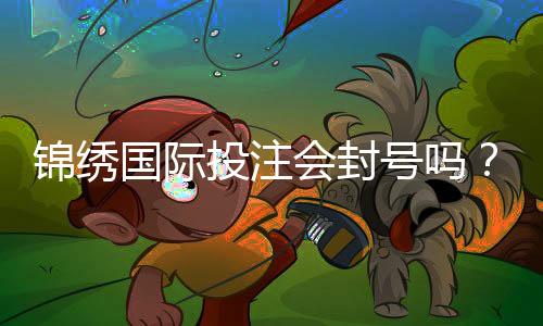锦绣国际投注会封号吗？揭开投注背后的真相