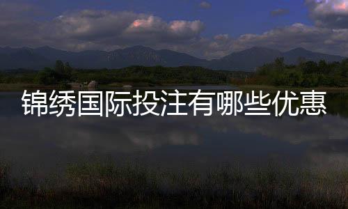 锦绣国际投注有哪些优惠活动？详解让你心动的奖励！