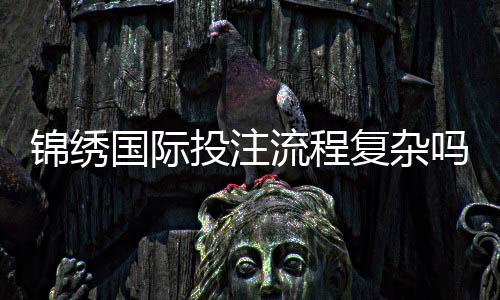 锦绣国际投注流程复杂吗：了解一下真实体验