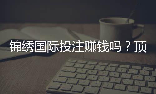 锦绣国际投注赚钱吗?顶尖玩家分享心得