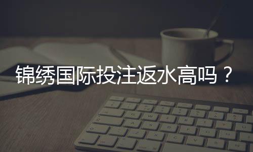 锦绣国际投注返水高吗?享受高额回馈!