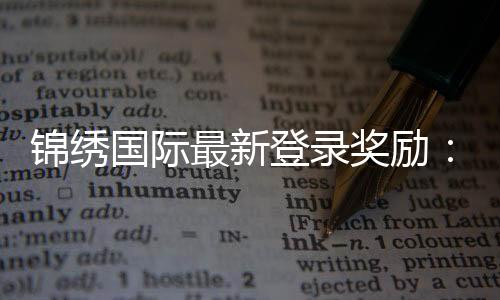 锦绣国际最新登录奖励：惊喜福利等你来领!