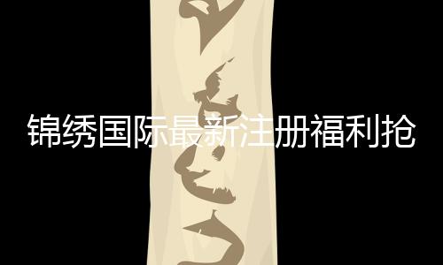 锦绣国际最新注册福利抢先领取!