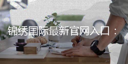 锦绣国际最新官网入口：开启精彩人生的新篇章