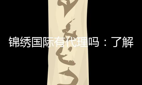 锦绣国际有代理吗：了解一下代理政策？