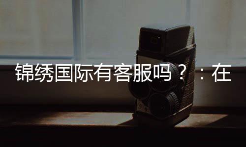 锦绣国际有客服吗？：在线客服为您解答