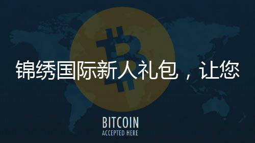 锦绣国际新人礼包,让您开启精彩人生新篇章