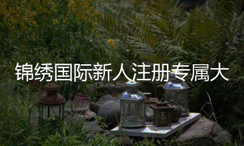 锦绣国际新人注册专属大礼包尽享实惠优惠!