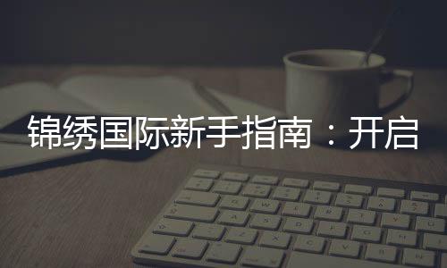 锦绣国际新手指南：开启你的精彩旅程