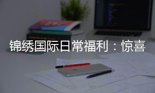 锦绣国际日常福利：惊喜不断轻松享受