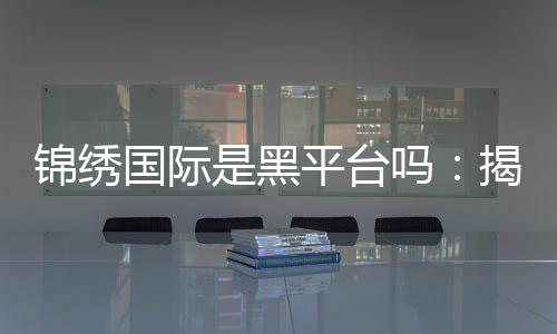 锦绣国际是黑平台吗：揭秘真相