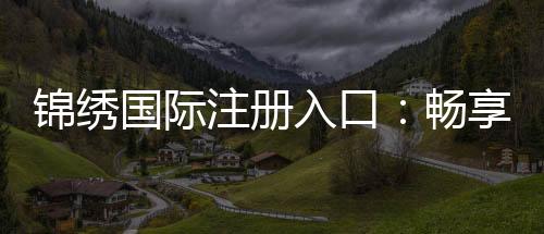 锦绣国际注册入口：畅享棋牌娱乐投注的乐趣