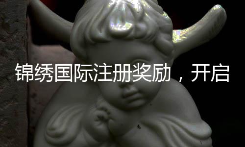 锦绣国际注册奖励，开启你的精彩旅程