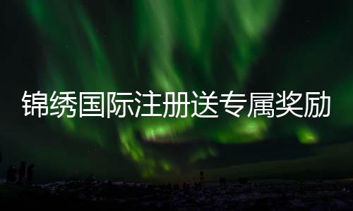 锦绣国际注册送专属奖励,尽享奢华体验
