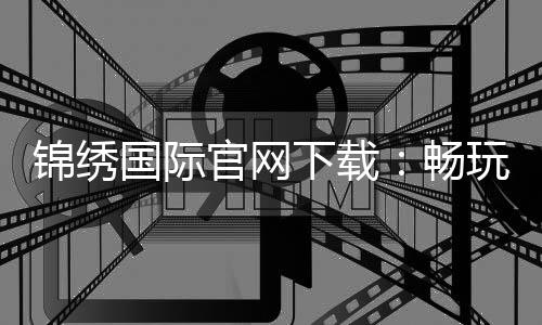 锦绣国际官网下载：畅玩精彩游戏尽享乐趣