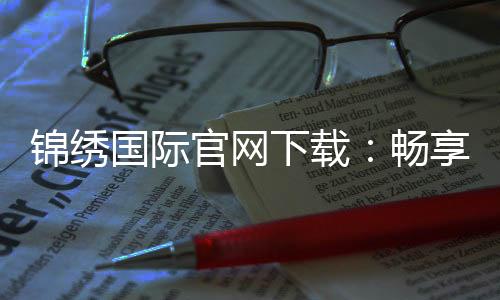 锦绣国际官网下载：畅享精彩棋牌娱乐体验!