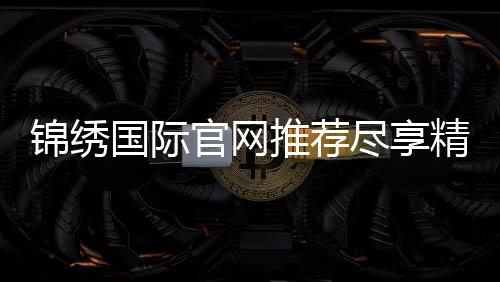 锦绣国际官网推荐尽享精彩娱乐！