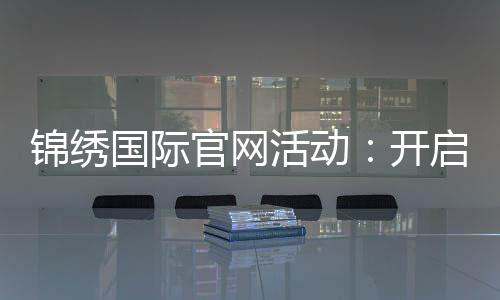 锦绣国际官网活动:开启精彩的新篇章