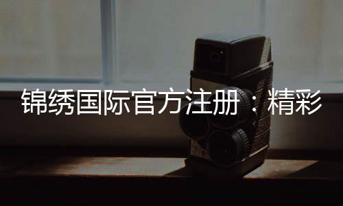 锦绣国际官方注册：精彩棋牌玩法专享