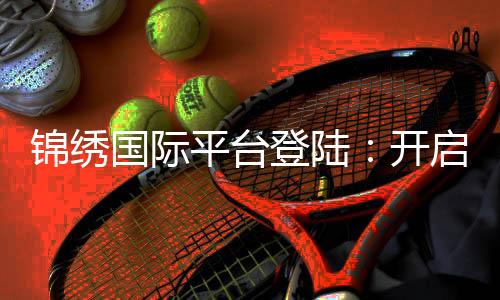 锦绣国际平台登陆：开启财富新篇章