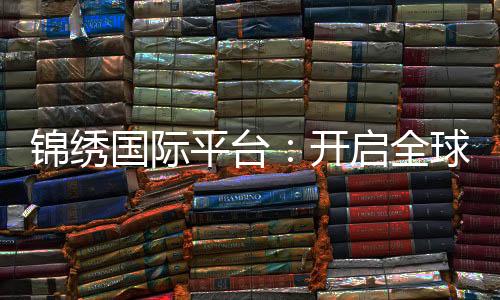 锦绣国际平台:开启全球商务新篇章