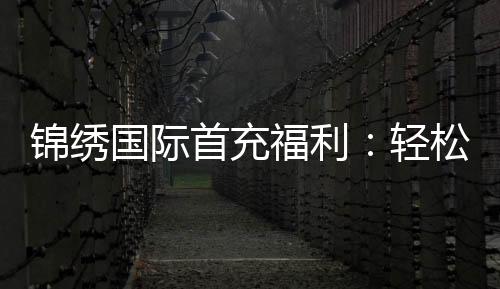 锦绣国际首充福利：轻松获取丰厚奖励