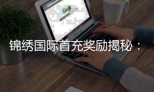 锦绣国际首充奖励揭秘：让游戏体验更上一层楼
