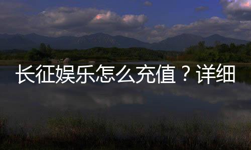 长征娱乐怎么充值？详细步骤与到账时间解析