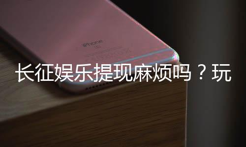 长征娱乐提现麻烦吗？玩家实测到账速度与技巧分享