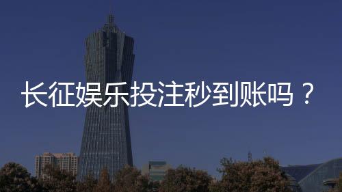 长征娱乐投注秒到账吗？实测到账速度与平台安全性解析