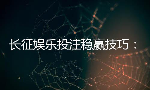 长征娱乐投注稳赢技巧：资深玩家分享实战经验与策略