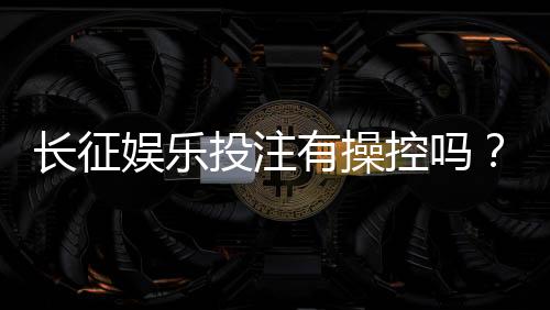 长征娱乐投注有操控吗？揭秘平台公正性与玩家防坑指南