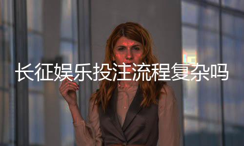 长征娱乐投注流程复杂吗？三分钟带你快速掌握完整步骤