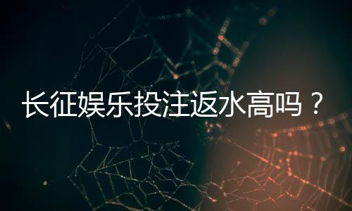 长征娱乐投注返水高吗？实测返水比例与提款速度深度解析