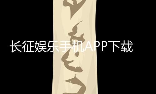 长征娱乐手机APP下载：畅享棋牌电游的移动娱乐新体验