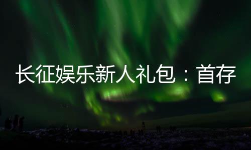 长征娱乐新人礼包：首存福利与独家优惠详解