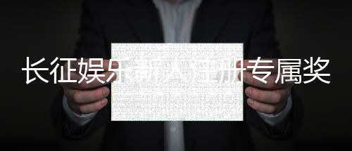 长征娱乐新人注册专属奖励:首存即送888元彩金助您旗开得胜!