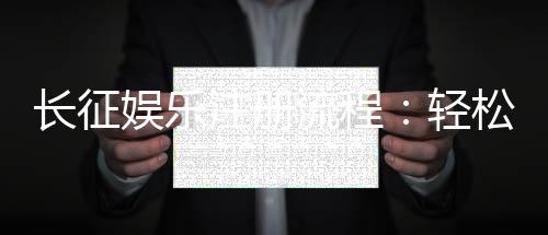 长征娱乐注册流程:轻松完成账号开通的详细步骤指南