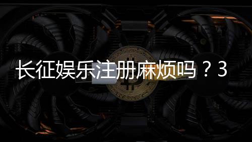 长征娱乐注册麻烦吗?3分钟快速开户攻略分享