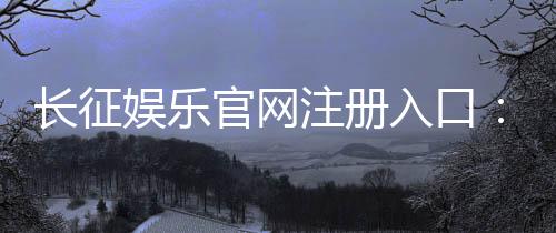 长征娱乐官网注册入口：轻松开户畅享顶级棋牌游戏盛宴