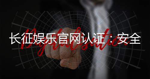 长征娱乐官网认证：安全可靠的正规平台体验指南