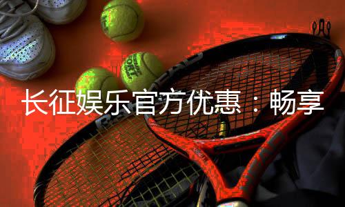 长征娱乐官方优惠:畅享独家福利与超值回馈