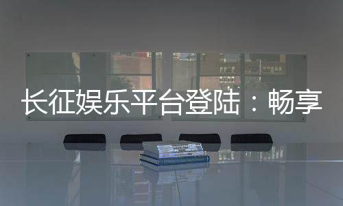 长征娱乐平台登陆：畅享顶级棋牌游戏的终极指南