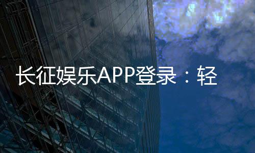 长征娱乐APP登录：轻松畅玩棋牌电游的必备指南