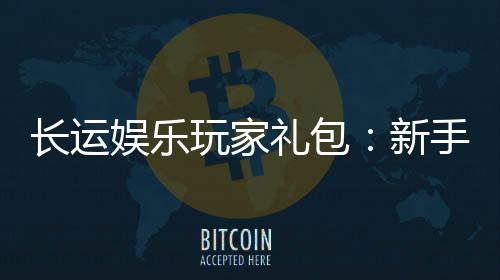 长运娱乐玩家礼包:新手必领的超值福利与独家优惠