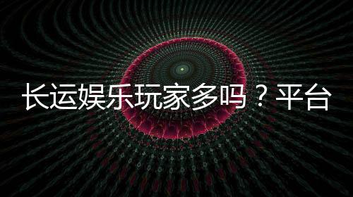 长运娱乐玩家多吗?平台人气火爆真实测评